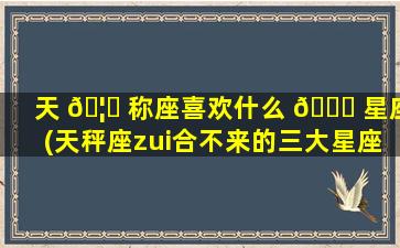 天 🦊 称座喜欢什么 🐟 星座(天秤座zui
合不来的三大星座)
